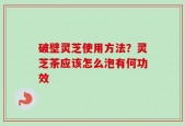破壁灵芝使用方法？灵芝茶应该怎么泡有何功效
