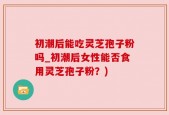 初潮后能吃灵芝孢子粉吗_初潮后女性能否食用灵芝孢子粉？)