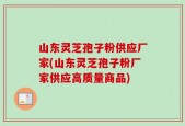 山东灵芝孢子粉供应厂家(山东灵芝孢子粉厂家供应高质量商品)