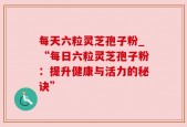每天六粒灵芝孢子粉_“每日六粒灵芝孢子粉：提升健康与活力的秘诀”