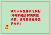 锁阳天麻杜仲灵芝枸杞(中草药组合解决男性问题：锁阳天麻杜仲灵芝枸杞)