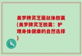 美罗牌灵芝菌丝体胶囊(美罗牌灵芝胶囊：护理身体健康的自然选择)