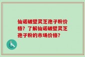 仙诺破壁灵芝孢子粉价格？了解仙诺破壁灵芝孢子粉的市场价格？