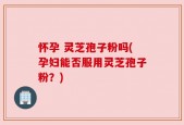 怀孕 灵芝孢子粉吗(孕妇能否服用灵芝孢子粉？)