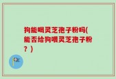 狗能喝灵芝孢子粉吗(能否给狗喂灵芝孢子粉？)
