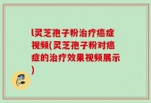 l灵芝孢子粉治疗癌症视频(灵芝孢子粉对癌症的治疗效果视频展示)