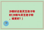 沙棘好还是灵芝孢子粉好(沙棘与灵芝孢子粉，谁更好？)