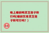 晚上睡前喝灵芝孢子粉行吗(睡前饮用灵芝孢子粉可行吗？)
