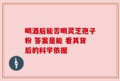 喝酒后能否喝灵芝孢子粉 答案是能 看其背后的科学依据