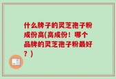 什么牌子的灵芝孢子粉成份高(高成份！哪个品牌的灵芝孢子粉最好？)