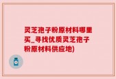 灵芝孢子粉原材料哪里买_寻找优质灵芝孢子粉原材料供应地)