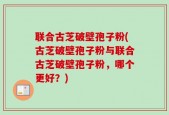 联合古芝破壁孢子粉(古芝破壁孢子粉与联合古芝破壁孢子粉，哪个更好？)