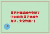 灵芝泡酒后颜色变淡了还能喝吗(灵芝酒颜色变淡，安全饮用？)