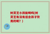 树灵芝小孩能喝吗(树灵芝有没有适合孩子饮用的呢？)