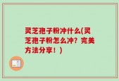 灵芝孢子粉冲什么(灵芝孢子粉怎么冲？完美方法分享！)