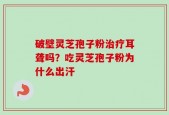 破壁灵芝孢子粉治疗耳聋吗？吃灵芝孢子粉为什么出汗