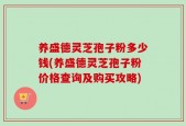 养盛德灵芝孢子粉多少钱(养盛德灵芝孢子粉价格查询及购买攻略)