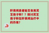 肝衰竭患者能否食用灵芝孢子粉？？探讨灵芝孢子粉在肝衰竭治疗中的作用？
