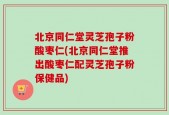 北京同仁堂灵芝孢子粉酸枣仁(北京同仁堂推出酸枣仁配灵芝孢子粉保健品)