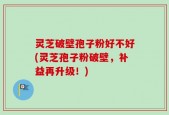 灵芝破壁孢子粉好不好(灵芝孢子粉破壁，补益再升级！)
