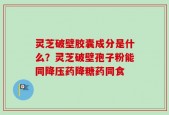 灵芝破壁胶囊成分是什么？灵芝破壁孢子粉能同降压药降糖药同食