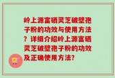 岭上源富硒灵芝破壁孢子粉的功效与使用方法？详细介绍岭上源富硒灵芝破壁孢子粉的功效及正确使用方法？
