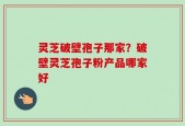 灵芝破壁孢子那家？破壁灵芝孢子粉产品哪家好