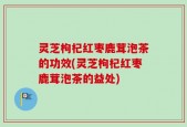 灵芝枸杞红枣鹿茸泡茶的功效(灵芝枸杞红枣鹿茸泡茶的益处)