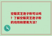 空服灵芝孢子粉可以吗？了解空服灵芝孢子粉的功效和使用方法？