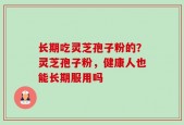 长期吃灵芝孢子粉的？灵芝孢子粉，健康人也能长期服用吗