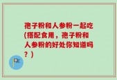 孢子粉和人参粉一起吃(搭配食用，孢子粉和人参粉的好处你知道吗？)