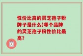性价比高的灵芝孢子粉牌子是什么(哪个品牌的灵芝孢子粉性价比最高？