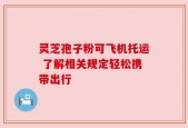 灵芝孢子粉可飞机托运 了解相关规定轻松携带出行