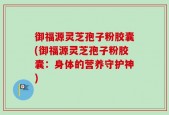 御福源灵芝孢子粉胶囊(御福源灵芝孢子粉胶囊：身体的营养守护神)