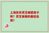 上海优农灵芝破壁孢子粉？灵芝保健的最佳选择？