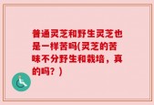 普通灵芝和野生灵芝也是一样苦吗(灵芝的苦味不分野生和栽培，真的吗？)
