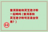 普洱茶能和灵芝孢子粉一起喝吗 (普洱茶和灵芝孢子粉可否混合饮用？)