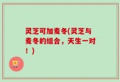 灵芝可加麦冬(灵芝与麦冬的组合，天生一对！)