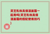 灵芝乳和高保湿面霜一起用吗(灵芝乳和高保湿面霜的搭配使用技巧)