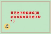 灵芝孢子粉解酒吗(酒后可否服用灵芝孢子粉？)