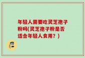 年轻人需要吃灵芝孢子粉吗(灵芝孢子粉是否适合年轻人食用？)