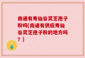 南通有寿仙谷灵芝孢子粉吗(南通有供应寿仙谷灵芝孢子粉的地方吗？)
