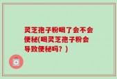 灵芝孢子粉喝了会不会便秘(喝灵芝孢子粉会导致便秘吗？)