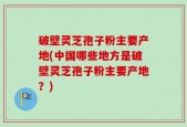 破壁灵芝孢子粉主要产地(中国哪些地方是破壁灵芝孢子粉主要产地？)