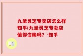 九圣灵芝专卖店怎么样知乎(九圣灵芝专卖店值得信赖吗？-知乎