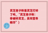 灵芝孢子粉是灵芝打碎了吗_“灵芝孢子粉：非破碎灵芝，高效营养精华”)
