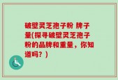 破壁灵芝孢子粉 牌子量(探寻破壁灵芝孢子粉的品牌和重量，你知道吗？)
