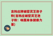 吉韩庄牌破壁灵芝孢子粉(吉韩庄破壁灵芝孢子粉：唤醒身体健康力量)