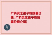 广药灵芝孢子粉胶囊价钱_广药灵芝孢子粉胶囊价格介绍)