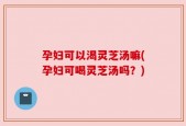 孕妇可以渴灵芝汤嘛(孕妇可喝灵芝汤吗？)